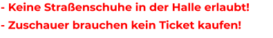 - Keine Straßenschuhe in der Halle erlaubt! - Zuschauer brauchen kein Ticket kaufen!
